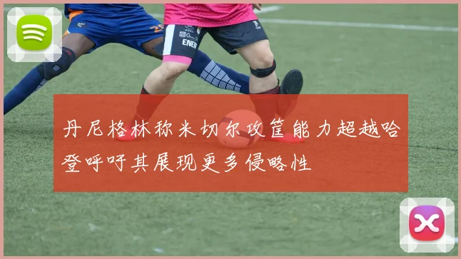 丹尼格林称米切尔攻筐能力超越哈登呼吁其展现更多侵略性