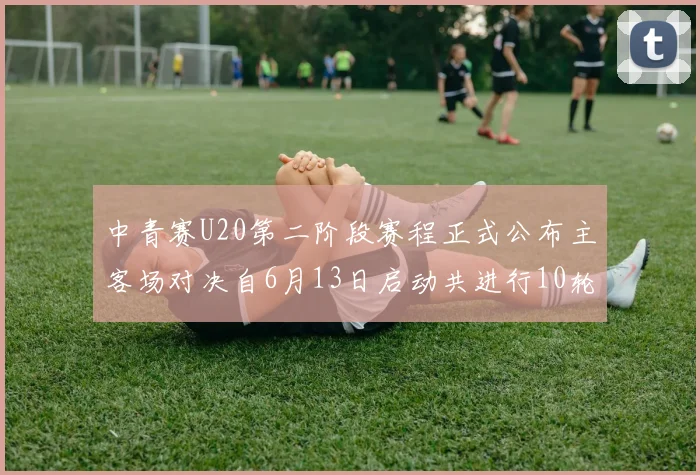 中青赛U20第二阶段赛程正式公布主客场对决自6月13日启动共进行10轮较量