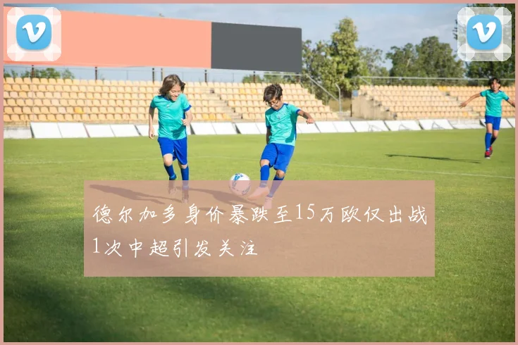 德尔加多身价暴跌至15万欧仅出战1次中超引发关注