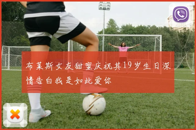布莱斯女友甜蜜庆祝其19岁生日深情告白我是如此爱你