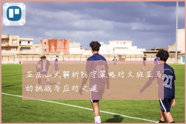 亚历山大解析防守策略对文班亚马的挑战与应对之道