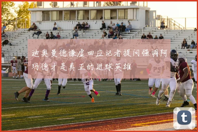 迪奥曼德谦虚回应记者提问强调阿玛德才是真正的进球英雄