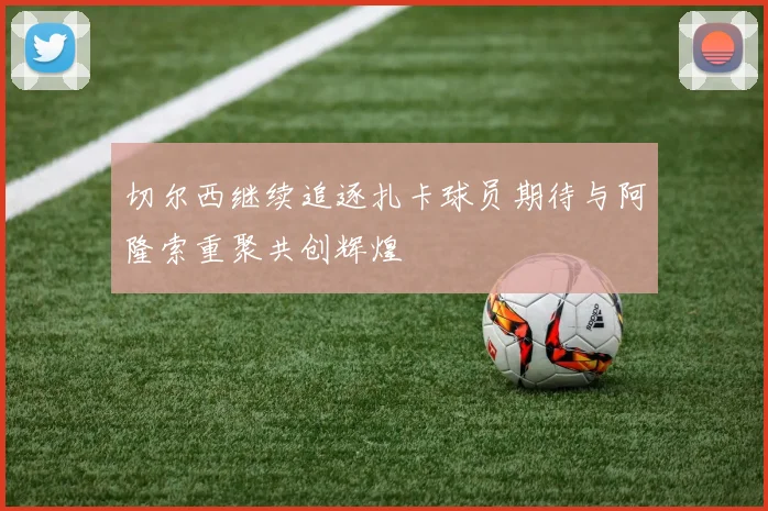 切尔西继续追逐扎卡球员期待与阿隆索重聚共创辉煌