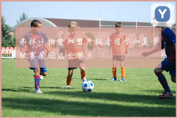弗林卡梅隆加盟开拓者将参加夏季联赛展现成长潜力