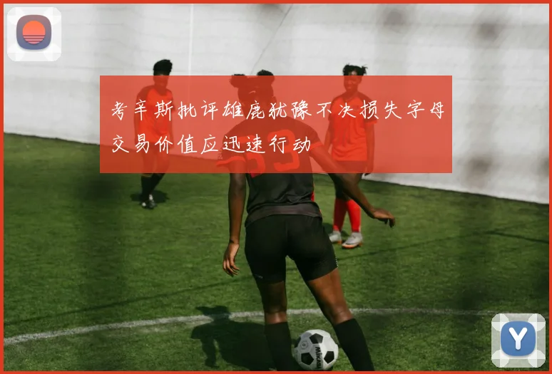 考辛斯批评雄鹿犹豫不决损失字母交易价值应迅速行动