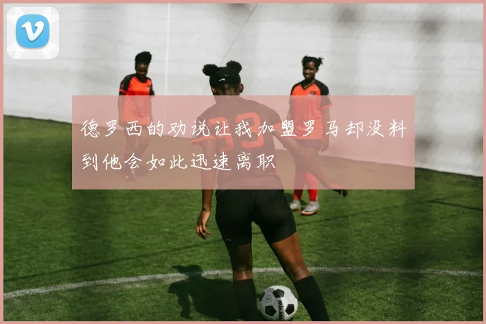 德罗西的劝说让我加盟罗马却没料到他会如此迅速离职