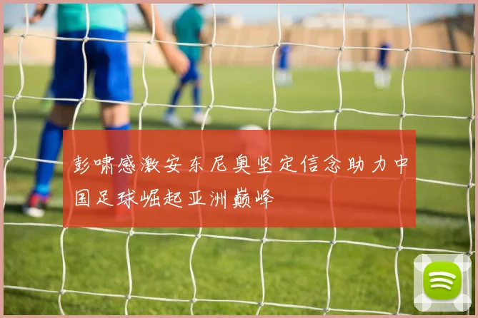 彭啸感激安东尼奥坚定信念助力中国足球崛起亚洲巅峰