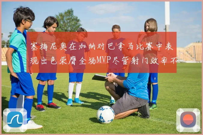 塞梅尼奥在加纳对巴拿马比赛中表现出色荣膺全场MVP尽管射门效率不佳