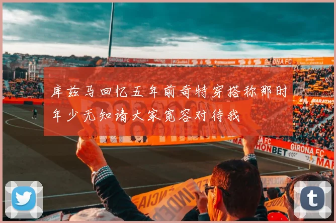 库兹马回忆五年前奇特穿搭称那时年少无知请大家宽容对待我