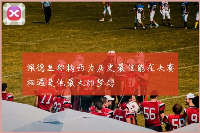 佩德里称梅西为历史最佳能在决赛相遇是他最大的梦想