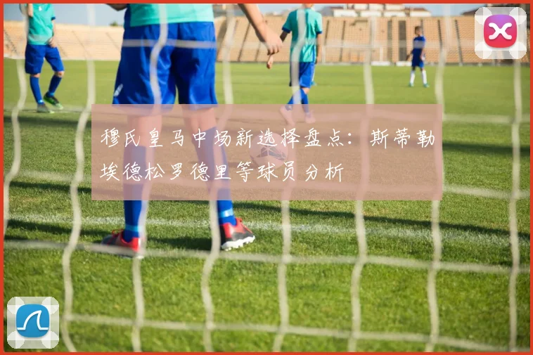 穆氏皇马中场新选择盘点：斯蒂勒埃德松罗德里等球员分析