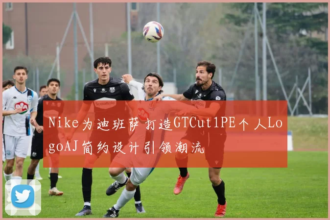 Nike为迪班萨打造GTCut1PE个人LogoAJ简约设计引领潮流