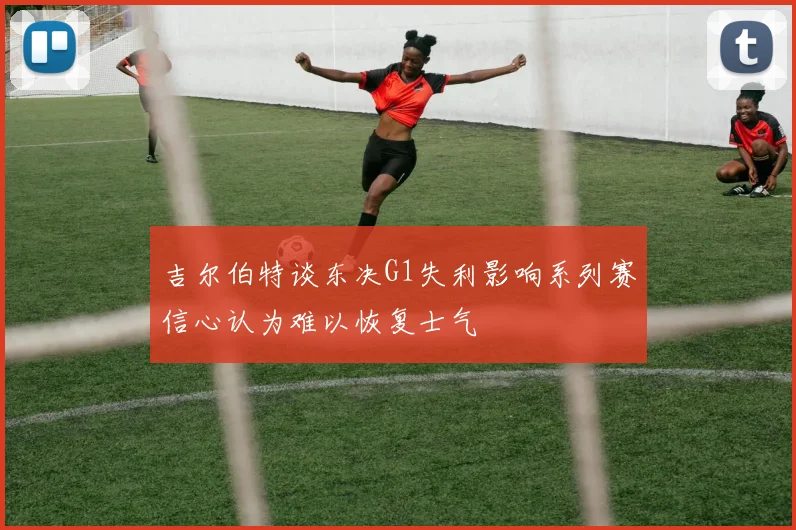 吉尔伯特谈东决G1失利影响系列赛信心认为难以恢复士气