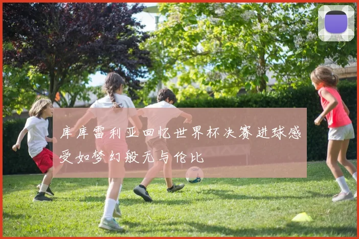 库库雷利亚回忆世界杯决赛进球感受如梦幻般无与伦比