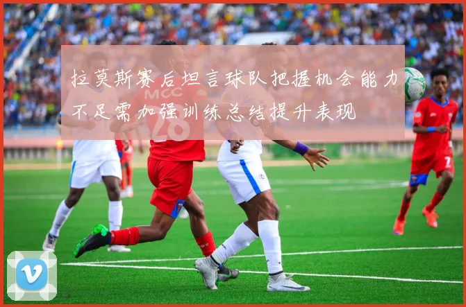 拉莫斯赛后坦言球队把握机会能力不足需加强训练总结提升表现