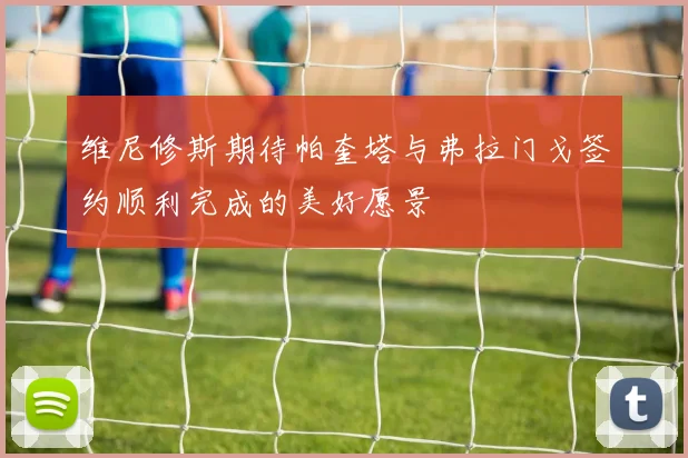 维尼修斯期待帕奎塔与弗拉门戈签约顺利完成的美好愿景