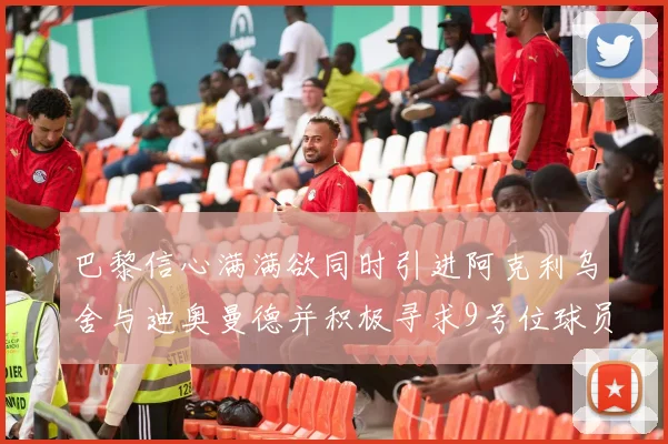 巴黎信心满满欲同时引进阿克利乌舍与迪奥曼德并积极寻求9号位球员