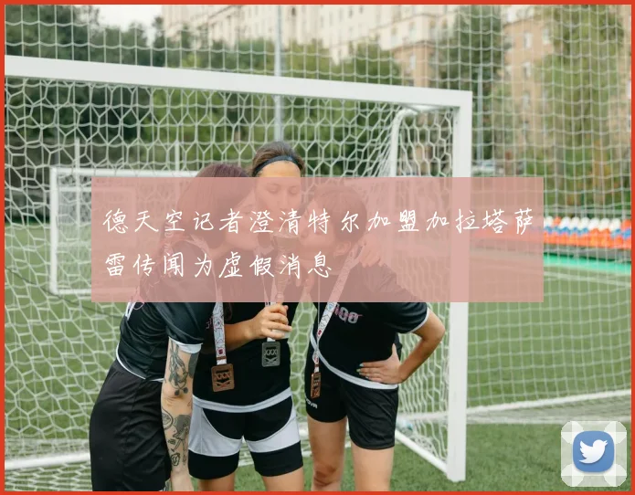 德天空记者澄清特尔加盟加拉塔萨雷传闻为虚假消息