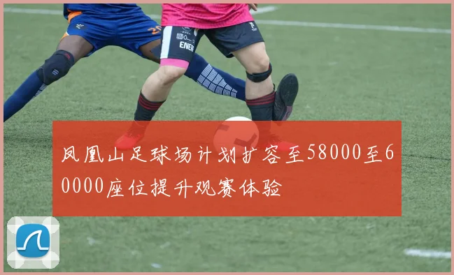 凤凰山足球场计划扩容至58000至60000座位提升观赛体验