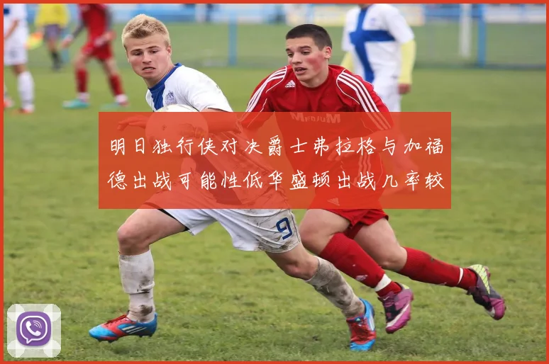 明日独行侠对决爵士弗拉格与加福德出战可能性低华盛顿出战几率较高