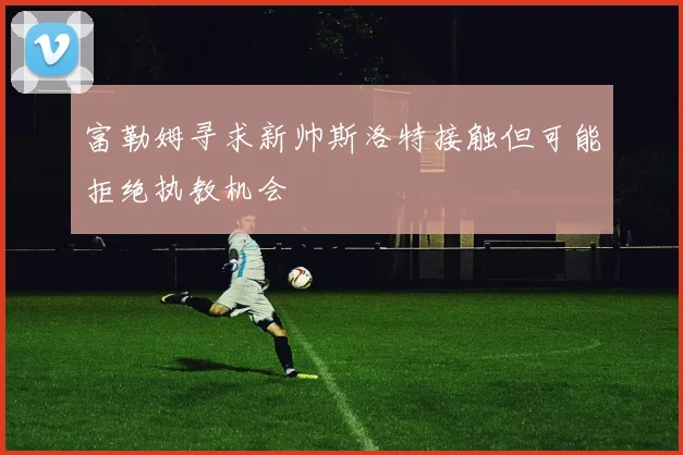 富勒姆寻求新帅斯洛特接触但可能拒绝执教机会