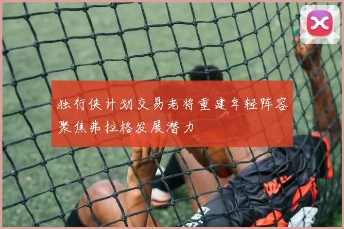 独行侠计划交易老将重建年轻阵容聚焦弗拉格发展潜力