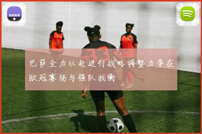 巴萨全力以赴进行战略调整力争在欧冠赛场与强队抗衡